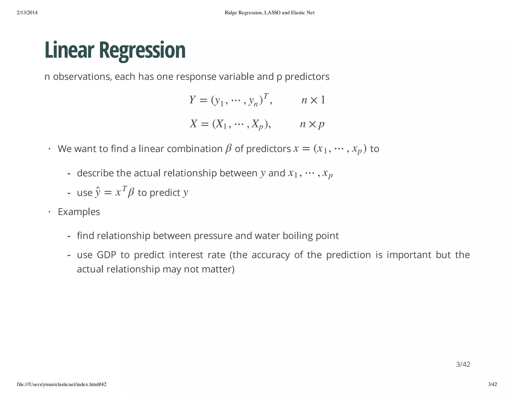 2/13/2014

Ridge Regression, LASSO and Elastic Net

Linear Regression
n observations, each has one response variable and p predictors

,) p X ,

p × n
, 1 x( = x

to

px

,

n

, 1x

y

, y( = Y
1

, 1X( = X
y

to predict

and

) px ,

) y,

of predictors

- describe the actual relationship between
T

x = y

- use

T

,

1 × n

· We want to find a linear combination

· Examples
- find relationship between pressure and water boiling point
- use GDP to predict interest rate (the accuracy of the prediction is important but the
actual relationship may not matter)

3/42
file:///Users/ytsun/elasticnet/index.html#42

3/42

 