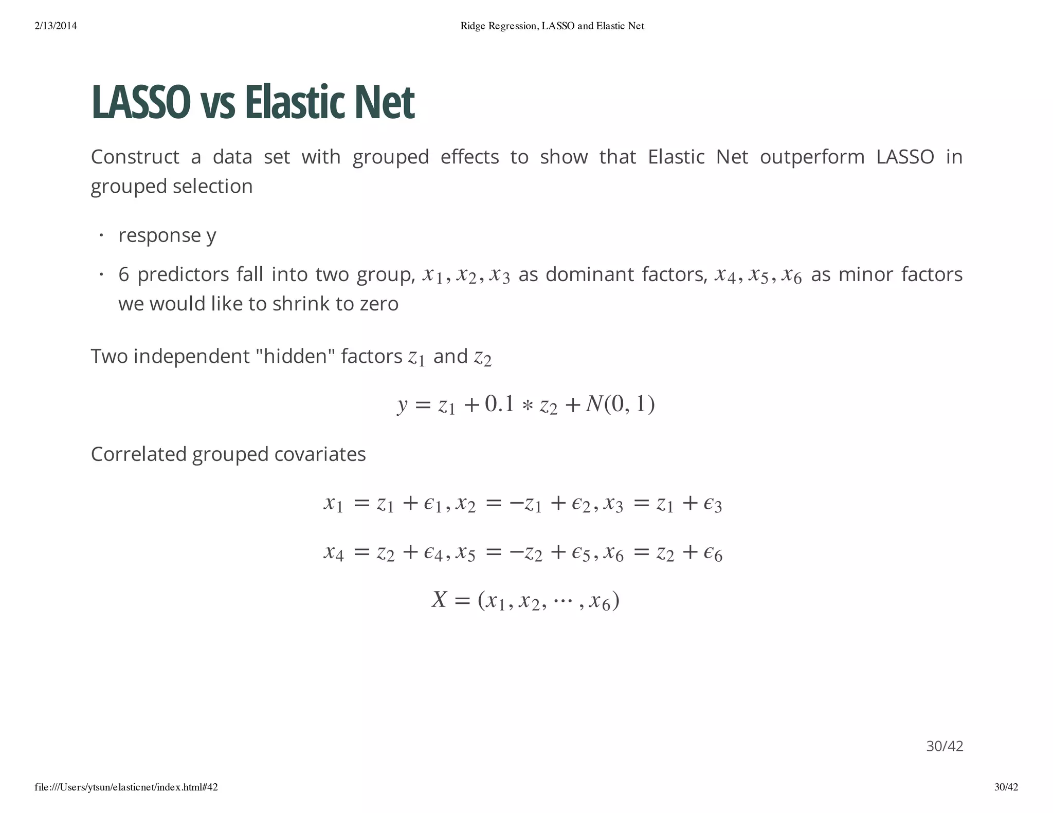 2/13/2014

Ridge Regression, LASSO and Elastic Net

LASSO vs Elastic Net
Construct a data set with grouped effects to show that Elastic Net outperform LASSO in
grouped selection
· response y
, 2x , 1 x

as minor factors

2

) 1 , 0( N +

2z

z

and

3x

1. 0 +

1z

1

z

Two independent "hidden" factors

, 5x , 4 x

we would like to shrink to zero

as dominant factors,

6x

· 6 predictors fall into two group,

= y

Correlated grouped covariates
1z

+

3

2z

+

6

=
=

3x
6x

,2
,5

)6x ,

+
+

1z
2z

=
=

2x
5x

,1
,4

+
+

1z
2z

=
=

1x
4x

, 2 x , 1x( = X

30/42
file:///Users/ytsun/elasticnet/index.html#42

30/42

 