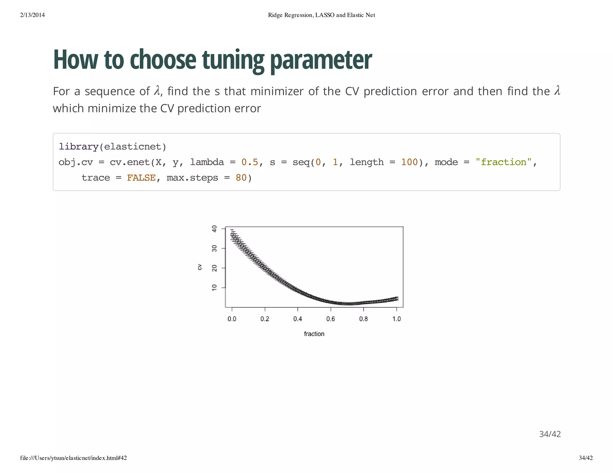2/13/2014

Ridge Regression, LASSO and Elastic Net

How to choose tuning parameter
For a sequence of , find the s that minimizer of the CV prediction error and then find the
which minimize the CV prediction error
lbayeatce)
irr(lsint
ojc =c.ntX y lmd =05 s=sq0 1 lnt =10,md ="rcin,
b.v
vee(, , aba
.,
e(, , egh
0) oe
fato"
tae=FLE mxses=8)
rc
AS, a.tp
0

34/42
file:///Users/ytsun/elasticnet/index.html#42

34/42

 