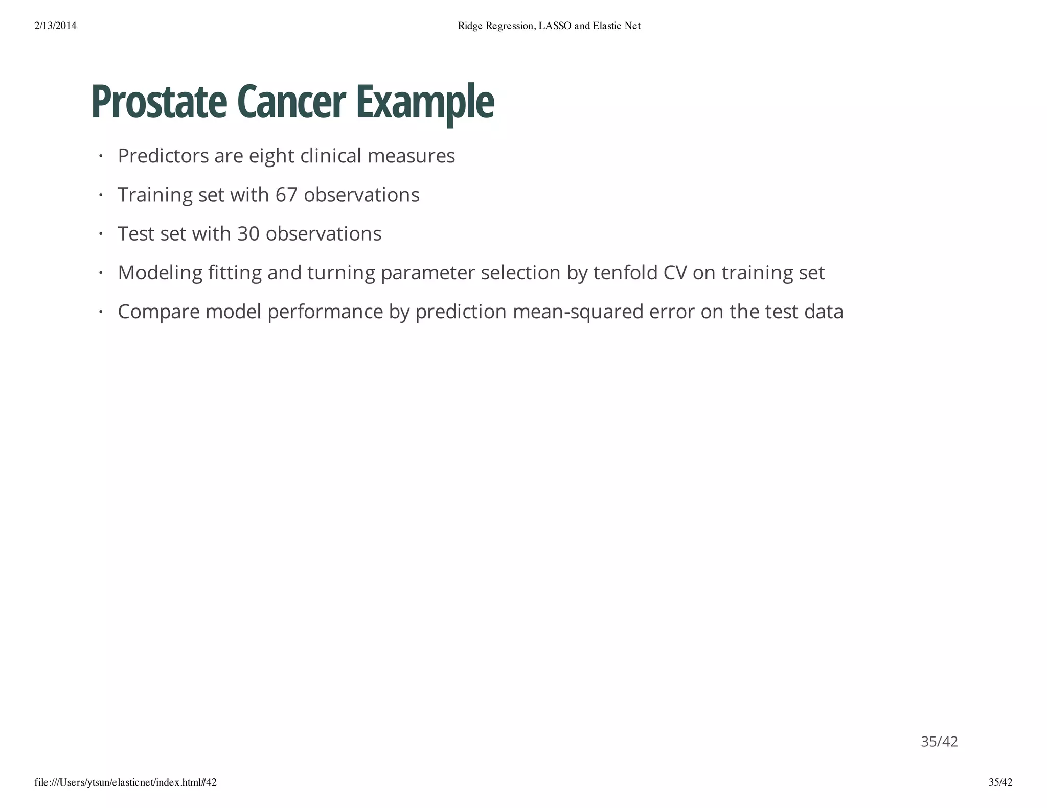 2/13/2014

Ridge Regression, LASSO and Elastic Net

Prostate Cancer Example
· Predictors are eight clinical measures
· Training set with 67 observations
· Test set with 30 observations
· Modeling fitting and turning parameter selection by tenfold CV on training set
· Compare model performance by prediction mean-squared error on the test data

35/42
file:///Users/ytsun/elasticnet/index.html#42

35/42

 
