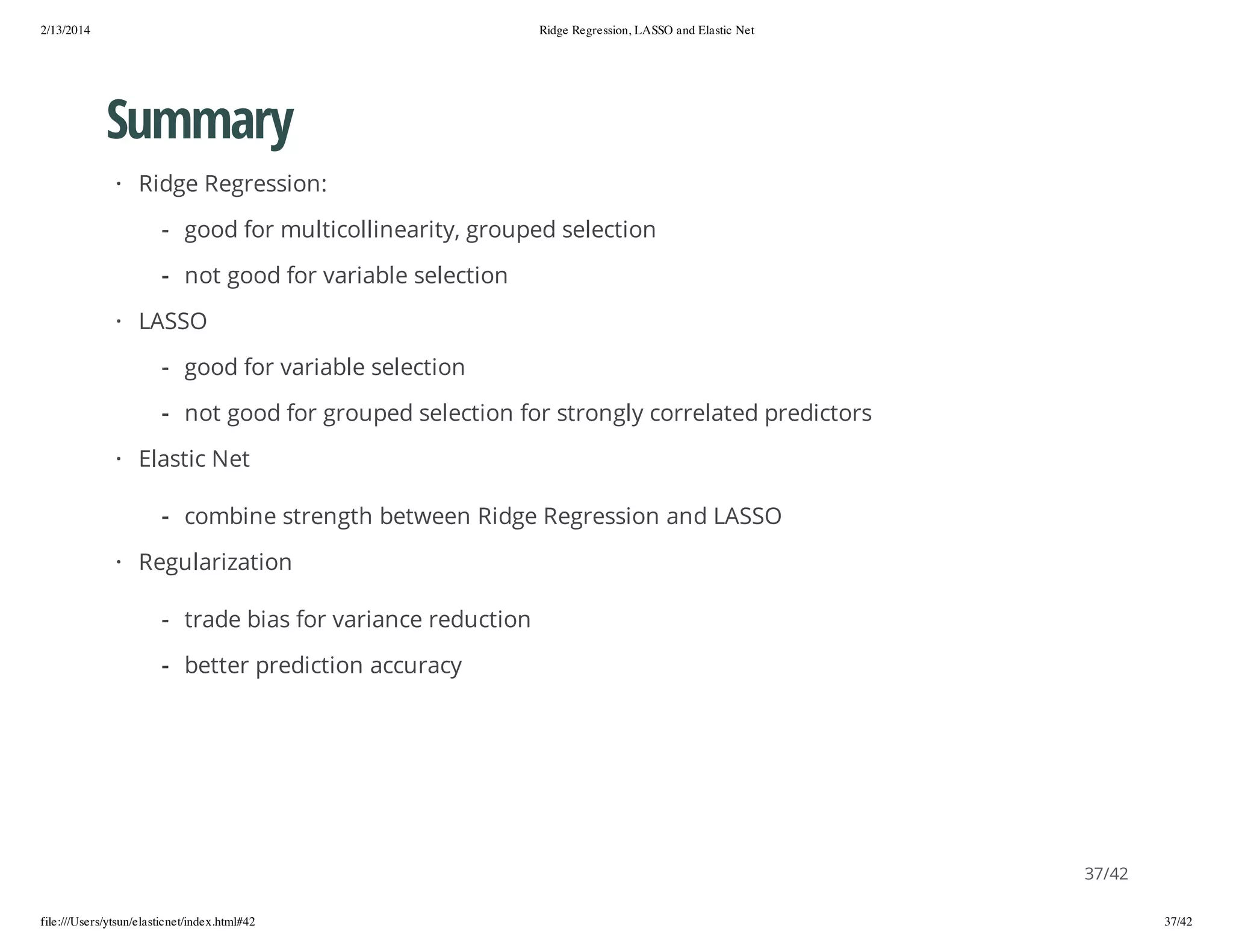 2/13/2014

Ridge Regression, LASSO and Elastic Net

Summary
· Ridge Regression:
- good for multicollinearity, grouped selection
- not good for variable selection
· LASSO
- good for variable selection
- not good for grouped selection for strongly correlated predictors
· Elastic Net
- combine strength between Ridge Regression and LASSO
· Regularization
- trade bias for variance reduction
- better prediction accuracy

37/42
file:///Users/ytsun/elasticnet/index.html#42

37/42

 