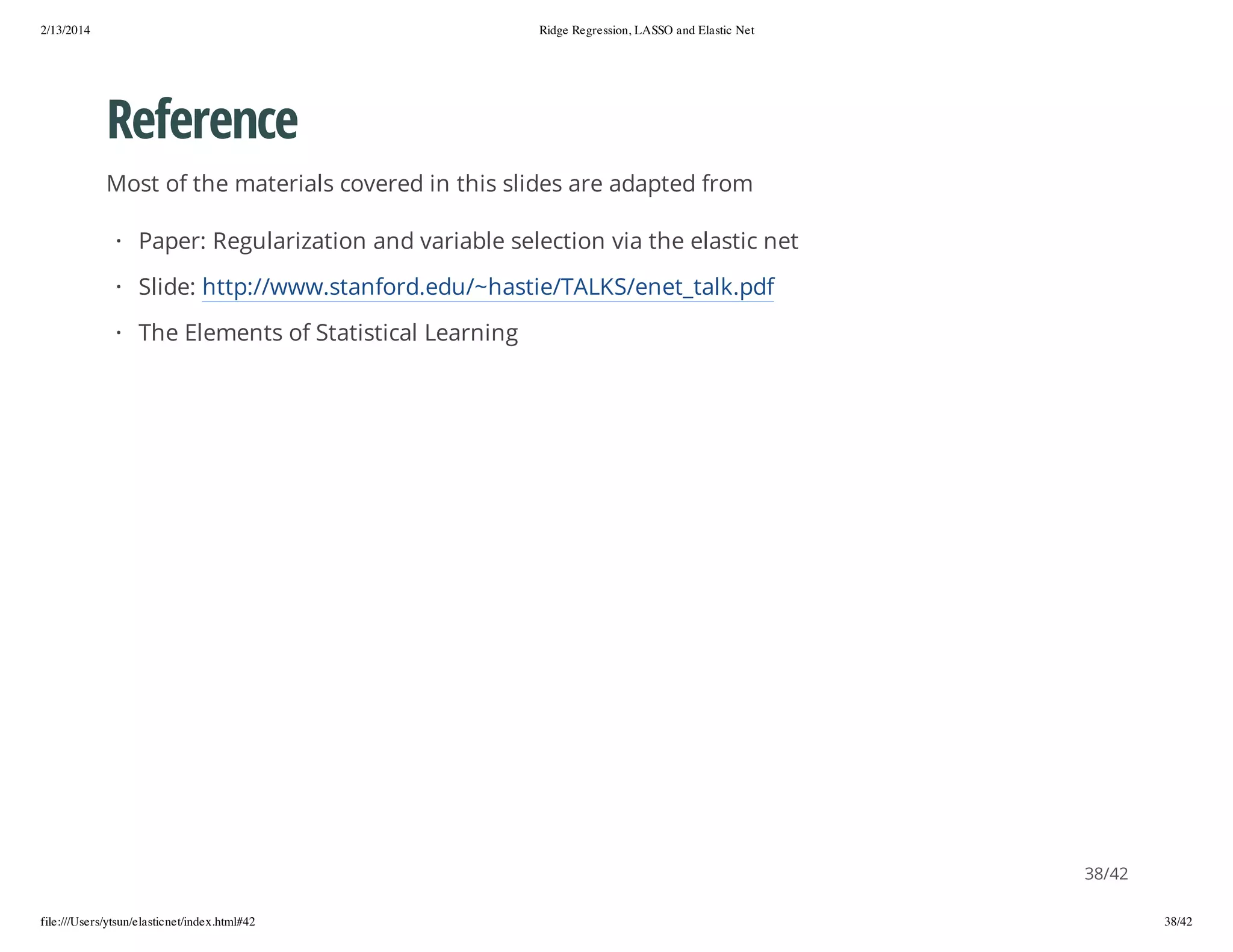 2/13/2014

Ridge Regression, LASSO and Elastic Net

Reference
Most of the materials covered in this slides are adapted from
· Paper: Regularization and variable selection via the elastic net
· Slide: http://www.stanford.edu/~hastie/TALKS/enet_talk.pdf
· The Elements of Statistical Learning

38/42
file:///Users/ytsun/elasticnet/index.html#42

38/42

 