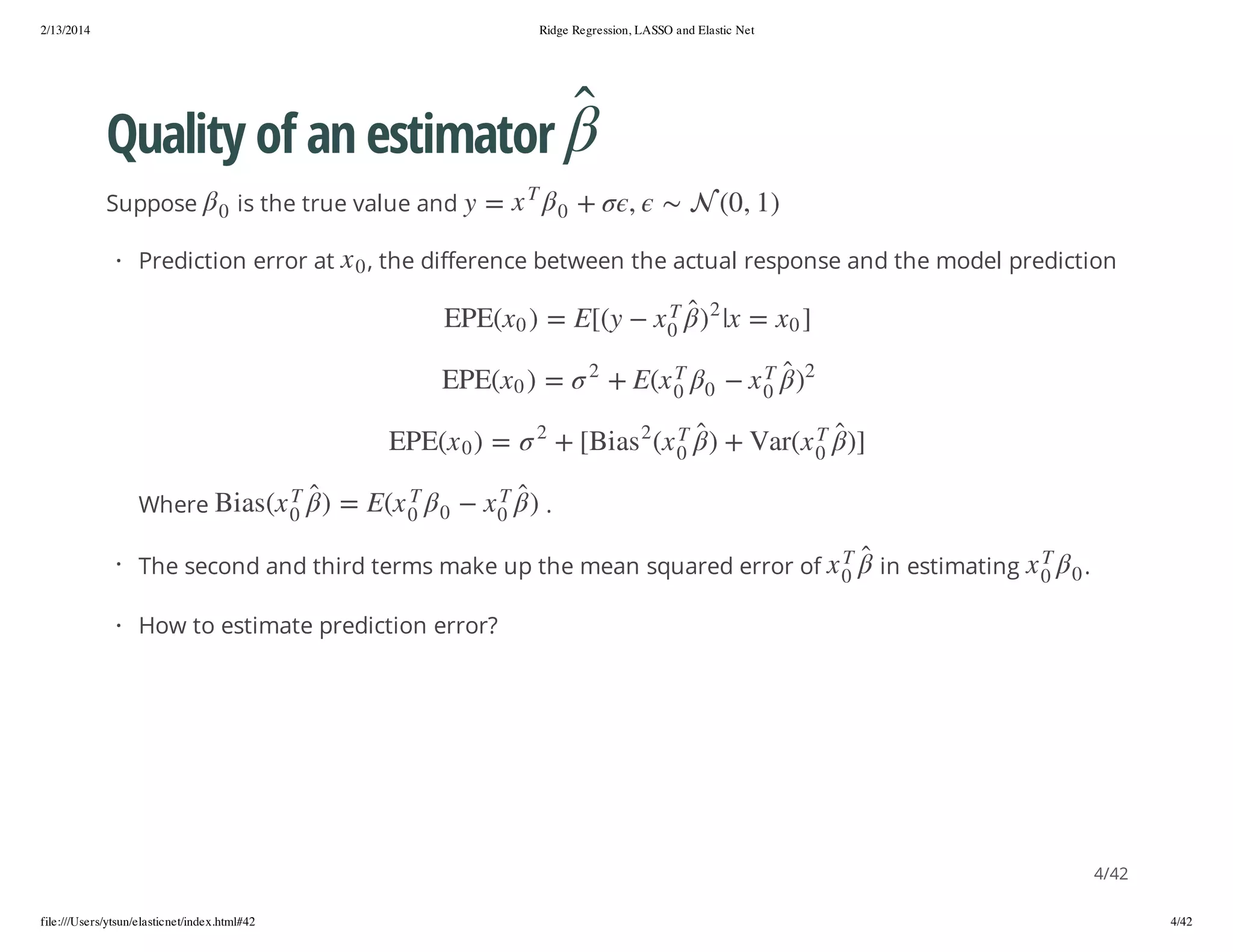 2/13/2014

Ridge Regression, LASSO and Elastic Net

Quality of an estimator
+

T
0

x = y

, the difference between the actual response and the model prediction
2

2

])

T
0

)

T
0

x

T
0
T

0

x (raV + )

0
T
0

x

y([E = ) 0 x(EPE

x(E +
2

2

= ) 0 x(EPE

x( sa iB[ +

2

.

0

x

in estimating

T

T
0

x

)

= ) 0 x(EPE
T
0

x

T
0

0

x(E = )

T
0

x( sa iB

· The second and third terms make up the mean squared error of

0

x

Where

] 0 x = x| )

0

0

· Prediction error at

,

is the true value and

) 1 , 0( 

Suppose

.

· How to estimate prediction error?

4/42
file:///Users/ytsun/elasticnet/index.html#42

4/42

 