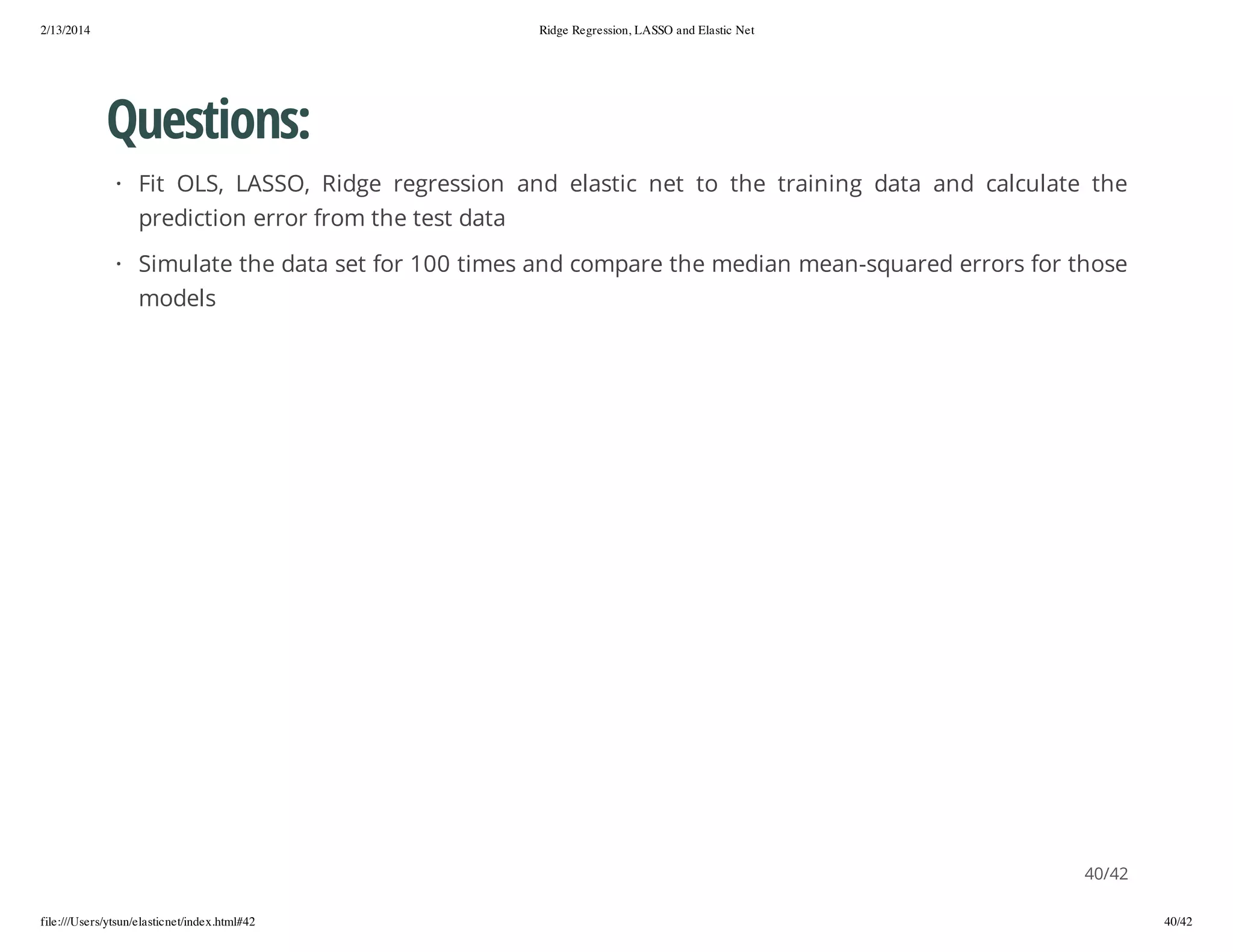 2/13/2014

Ridge Regression, LASSO and Elastic Net

Questions:
· Fit OLS, LASSO, Ridge regression and elastic net to the training data and calculate the
prediction error from the test data
· Simulate the data set for 100 times and compare the median mean-squared errors for those
models

40/42
file:///Users/ytsun/elasticnet/index.html#42

40/42

 