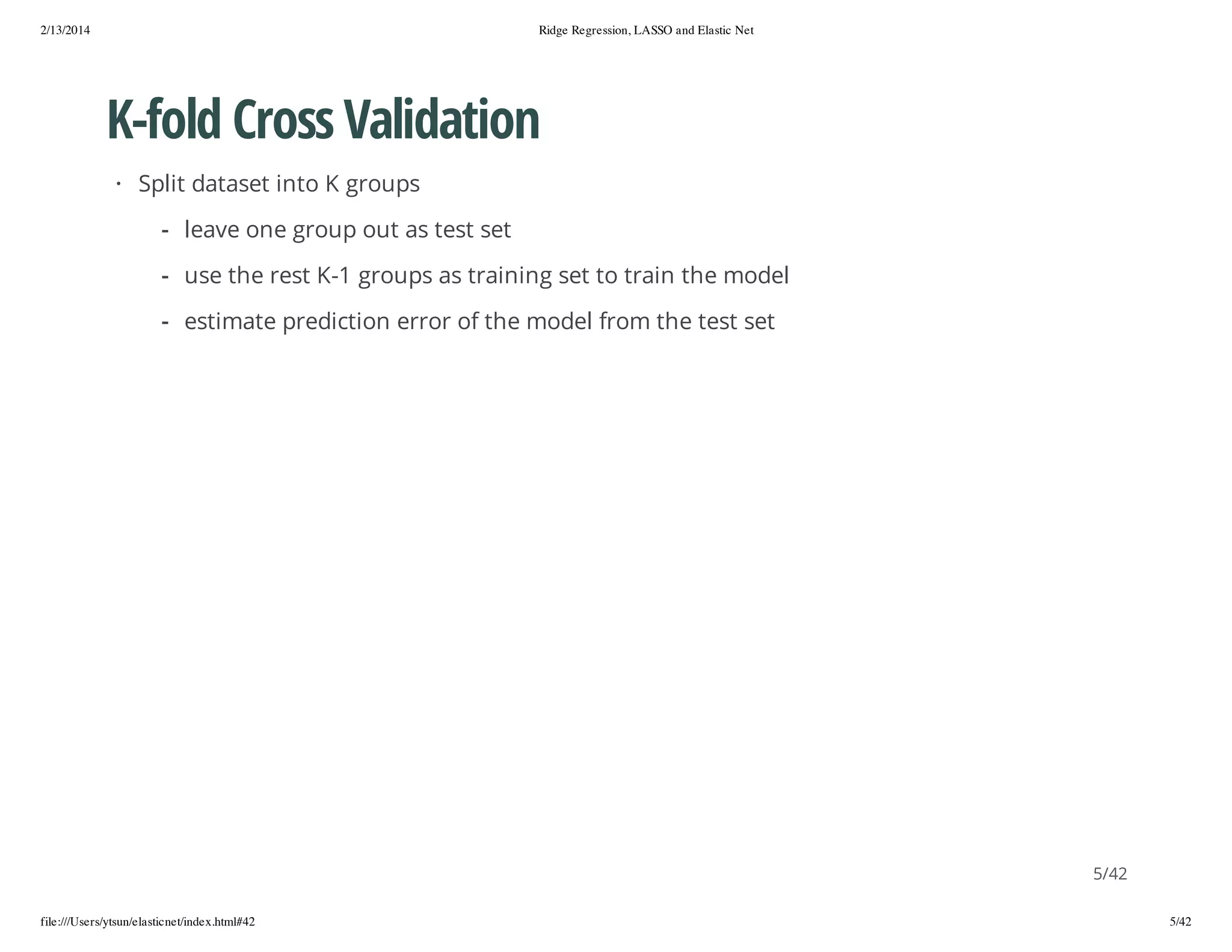 2/13/2014

Ridge Regression, LASSO and Elastic Net

K-fold Cross Validation
· Split dataset into K groups
- leave one group out as test set
- use the rest K-1 groups as training set to train the model
- estimate prediction error of the model from the test set

5/42
file:///Users/ytsun/elasticnet/index.html#42

5/42

 