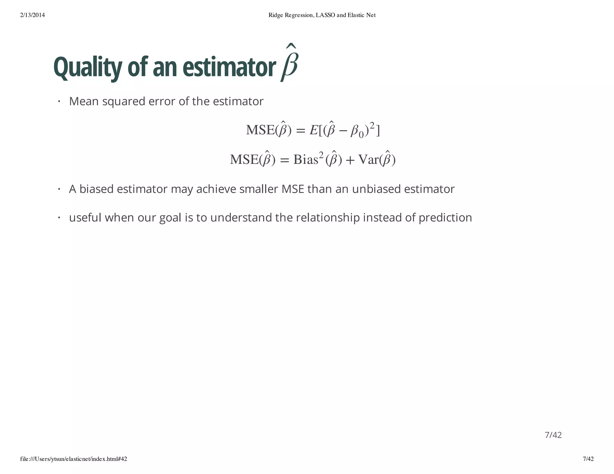 2/13/2014

Ridge Regression, LASSO and Elastic Net

Quality of an estimator
· Mean squared error of the estimator
2

] )
)

0

(raV + )

([ E = )
2

(ESM

( sa iB = )

(ESM

· A biased estimator may achieve smaller MSE than an unbiased estimator
· useful when our goal is to understand the relationship instead of prediction

7/42
file:///Users/ytsun/elasticnet/index.html#42

7/42

 