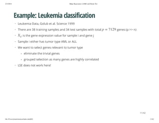 2/13/2014

Ridge Regression, LASSO and Elastic Net

Example: Leukemia classification
· Leukemia Data, Golub et al. Science 1999

ji

X

·

9217 = p

· There are 38 training samples and 34 test samples with total

genes (p >> n)

is the gene expression value for sample i and gene j

· Sample i either has tumor type AML or ALL
· We want to select genes relevant to tumor type
- eliminate the trivial genes
- grouped selection as many genes are highly correlated
· LSE does not work here!

11/42
file:///Users/ytsun/elasticnet/index.html#42

11/42

 