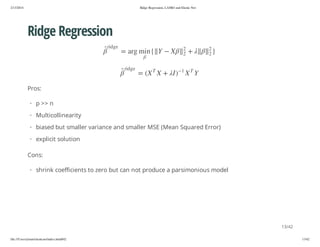 2/13/2014

Ridge Regression, LASSO and Elastic Net

Ridge Regression
}

2

+

2

Y

T

2
2

X

1

e g dir

X
)I

Y
+ X

{ n im gra =
T

e g dir

X( =

Pros:
· p >> n
· Multicollinearity
· biased but smaller variance and smaller MSE (Mean Squared Error)
· explicit solution
Cons:
· shrink coefficients to zero but can not produce a parsimonious model

13/42
file:///Users/ytsun/elasticnet/index.html#42

13/42

 