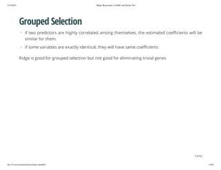 2/13/2014

Ridge Regression, LASSO and Elastic Net

Grouped Selection
· if two predictors are highly correlated among themselves, the estimated coefficients will be
similar for them.
· if some variables are exactly identical, they will have same coefficients
Ridge is good for grouped selection but not good for eliminating trivial genes

14/42
file:///Users/ytsun/elasticnet/index.html#42

14/42

 