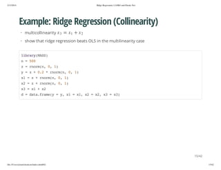 2/13/2014

Ridge Regression, LASSO and Elastic Net

Example: Ridge Regression (Collinearity)
2x

+

1x

=

3x

· multicollinearity

· show that ridge regression beats OLS in the multilinearity case
lbayMS)
irr(AS
n=50
0
z=romn 0 1
nr(, , )
y=z+02*romn 0 1
.
nr(, , )
x =z+romn 0 1
1
nr(, , )
x =z+romn 0 1
2
nr(, , )
x =x +x
3
1
2
d=dt.rm( =y x =x,x =x,x =x)
aafaey
, 1
1 2
2 3
3

15/42
file:///Users/ytsun/elasticnet/index.html#42

15/42

 