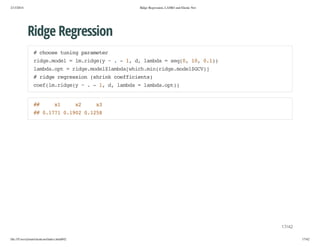 2/13/2014

Ridge Regression, LASSO and Elastic Net

Ridge Regression
#cos tnn prmtr
hoe uig aaee
rdemdl=l.ig( ~.-1 d lmd =sq0 1,01)
ig.oe
mrdey
, , aba
e(, 0 .)
lmd.p =rdemdllmd[hc.i(ig.oe$C)
abaot
ig.oe$abawihmnrdemdlGV]
#rdergeso (hikcefcet)
ig ersin srn ofiins
ce(mrdey~.-1 d lmd =lmd.p)
ofl.ig(
, , aba
abaot)

#
#

x
1

x
2

x
3

# 017 010 015
# .71 .92 .28

17/42
file:///Users/ytsun/elasticnet/index.html#42

17/42

 