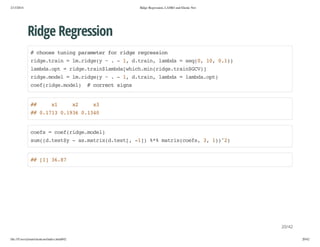 2/13/2014

Ridge Regression, LASSO and Elastic Net

Ridge Regression
#cos tnn prmtrfrrdergeso
hoe uig aaee o ig ersin
rdetan=l.ig( ~.-1 dtan lmd =sq0 1,01)
ig.ri
mrdey
, .ri, aba
e(, 0 .)
lmd.p =rdetanlmd[hc.i(ig.ri$C)
abaot
ig.ri$abawihmnrdetanGV]
rdemdl=l.ig( ~.-1 dtan lmd =lmd.p)
ig.oe
mrdey
, .ri, aba
abaot
ce(ig.oe) #cretsgs
ofrdemdl
orc in

#
#

x
1

x
2

x
3

# 011 013 014
# .73 .96 .30

ces=ce(ig.oe)
of
ofrdemdl
sm(.ety-a.arxdts[ -] %%mti(of,3 1)2
u(dts$
smti(.et, 1) * arxces , )^)

# []3.7
# 1 68

20/42
file:///Users/ytsun/elasticnet/index.html#42

20/42

 