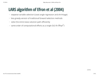 2/13/2014

Ridge Regression, LASSO and Elastic Net

LARS algorithm of Efron et al (2004)
· stepwise variable selection (Least angle regression and shrinkage)
· less greedy version of traditional forward selection methods
· solve the entire lasso solution path efficiently
2

) p n(O

· same order of computational efforts as a single OLS fit

23/42
file:///Users/ytsun/elasticnet/index.html#42

23/42

 