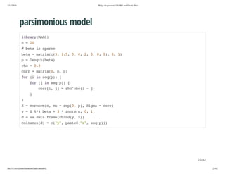 2/13/2014

Ridge Regression, LASSO and Elastic Net

parsimonious model
lbayMS)
irr(AS
n=2
0
#bt i sas
ea s pre
bt =mti((,15 0 0 2 0 0 0,8 1
ea
arxc3 ., , , , , , ) , )
p=lnt(ea
eghbt)
ro=03
h
.
cr =mti(,p p
or
arx0 , )
fr( i sqp){
o i n e()
fr( i sqp){
o j n e()
cr[,j =roasi-j
ori ]
h^b(
)
}
}
X=mromn m =rp0 p,Sga=cr)
vnr(, u
e(, ) im
or
y=X%%bt +3*romn 0 1
* ea
nr(, , )
d=a.aafaecidy X)
sdt.rm(bn(, )
clae()=c"" pse(x,sqp)
onmsd
(y, at0"" e())

25/42
file:///Users/ytsun/elasticnet/index.html#42

25/42

 