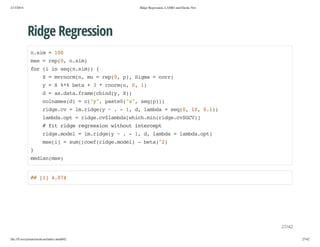 2/13/2014

Ridge Regression, LASSO and Elastic Net

Ridge Regression
nsm=10
.i
0
me=rp0 nsm
s
e(, .i)
fr( i sqnsm){
o i n e(.i)
X=mromn m =rp0 p,Sga=cr)
vnr(, u
e(, ) im
or
y=X%%bt +3*romn 0 1
* ea
nr(, , )
d=a.aafaecidy X)
sdt.rm(bn(, )
clae()=c"" pse(x,sqp)
onmsd
(y, at0"" e())
rdec =l.ig( ~.-1 d lmd =sq0 1,01)
ig.v
mrdey
, , aba
e(, 0 .)
lmd.p =rdec$abawihmnrdec$C)
abaot
ig.vlmd[hc.i(ig.vGV]
#ftrdergeso wtotitret
i ig ersin ihu necp
rdemdl=l.ig( ~.-1 d lmd =lmd.p)
ig.oe
mrdey
, , aba
abaot
mei =sm(ofrdemdl -bt)2
s[]
u(ce(ig.oe)
ea^)
}
mda(s)
einme

# []404
# 1 .7

27/42
file:///Users/ytsun/elasticnet/index.html#42

27/42

 