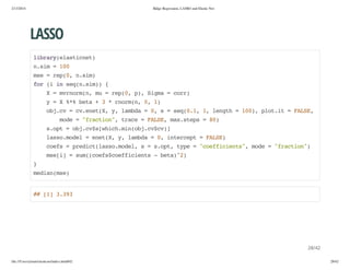2/13/2014

Ridge Regression, LASSO and Elastic Net

LASSO
lbayeatce)
irr(lsint
nsm=10
.i
0
me=rp0 nsm
s
e(, .i)
fr( i sqnsm){
o i n e(.i)
X=mromn m =rp0 p,Sga=cr)
vnr(, u
e(, ) im
or
y=X%%bt +3*romn 0 1
* ea
nr(, , )
ojc =c.ntX y lmd =0 s=sq01 1 lnt =10,po.t=FLE
b.v
vee(, , aba
,
e(., , egh
0) lti
AS,
md ="rcin,tae=FLE mxses=8)
oe
fato" rc
AS, a.tp
0
sot=ojc$[hc.i(b.vc)
.p
b.vswihmnojc$v]
lsomdl=ee(,y lmd =0 itret=FLE
as.oe
ntX , aba
, necp
AS)
ces=peitlsomdl s=sot tp ="ofiins,md ="rcin)
of
rdc(as.oe,
.p, ye
cefcet" oe
fato"
mei =sm(of$ofiins-bt)2
s[]
u(cescefcet
ea^)
}
mda(s)
einme

# []333
# 1 .9

28/42
file:///Users/ytsun/elasticnet/index.html#42

28/42

 
