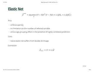 2/13/2014

Ridge Regression, LASSO and Elastic Net

Elastic Net
}

2
2

2

+

1

1

+ )

X

Y(

T

te ne

)

X

Y({ n im gra =

Pros
· enforce sparsity
· no limitation on the number of selected variable
· encourage grouping effect in the presence of highly correlated predictors
Cons
· naive elastic net suffers from double shrinkage
Correction
)2

+ 1( =

te ne

29/42
file:///Users/ytsun/elasticnet/index.html#42

29/42

 