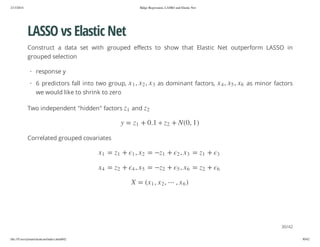 2/13/2014

Ridge Regression, LASSO and Elastic Net

LASSO vs Elastic Net
Construct a data set with grouped effects to show that Elastic Net outperform LASSO in
grouped selection
· response y
, 2x , 1 x

as minor factors

2

) 1 , 0( N +

2z

z

and

3x

1. 0 +

1z

1

z

Two independent "hidden" factors

, 5x , 4 x

we would like to shrink to zero

as dominant factors,

6x

· 6 predictors fall into two group,

= y

Correlated grouped covariates
1z

+

3

2z

+

6

=
=

3x
6x

,2
,5

)6x ,

+
+

1z
2z

=
=

2x
5x

,1
,4

+
+

1z
2z

=
=

1x
4x

, 2 x , 1x( = X

30/42
file:///Users/ytsun/elasticnet/index.html#42

30/42

 