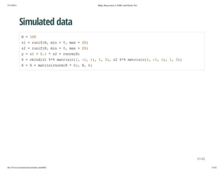 2/13/2014

Ridge Regression, LASSO and Elastic Net

Simulated data
N=10
0
z =rnfN mn=0 mx=2)
1
ui(, i
, a
0
z =rnfN mn=0 mx=2)
2
ui(, i
, a
0
y=z +01*z +romN
1
.
2
nr()
X=cidz %%mti((,-,1,1 3,z %%mti((,-,1,1 3)
bn(1 * arxc1 1 ) , ) 2 * arxc1 1 ) , )
X=X+mti(nr( *6,N 6
arxromN
) , )

31/42
file:///Users/ytsun/elasticnet/index.html#42

31/42

 