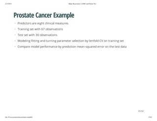 2/13/2014

Ridge Regression, LASSO and Elastic Net

Prostate Cancer Example
· Predictors are eight clinical measures
· Training set with 67 observations
· Test set with 30 observations
· Modeling fitting and turning parameter selection by tenfold CV on training set
· Compare model performance by prediction mean-squared error on the test data

35/42
file:///Users/ytsun/elasticnet/index.html#42

35/42

 