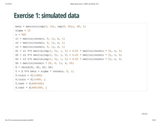 2/13/2014

Ridge Regression, LASSO and Elastic Net

Exercise 1: simulated data
bt =mti((e(,1) rp0 2),4,1
ea
arxcrp3 5, e(, 5) 0 )
sga=1
im
5
n=50
0
z =mti(nr(,0 1,n 1
1
arxromn , ) , )
z =mti(nr(,0 1,n 1
2
arxromn , ) , )
z =mti(nr(,0 1,n 1
3
arxromn , ) , )
X =z %%mti(e(,5,1 5 +00 *mti(nr( *5,n 5
1
1 * arxrp1 ) , )
.1
arxromn
) , )
X =z %%mti(e(,5,1 5 +00 *mti(nr( *5,n 5
2
2 * arxrp1 ) , )
.1
arxromn
) , )
X =z %%mti(e(,5,1 5 +00 *mti(nr( *5,n 5
3
3 * arxrp1 ) , )
.1
arxromn
) , )
X =mti(nr( *2,0 1,n 2)
4
arxromn
5 , ) , 5
X=cidX,X,X,X)
bn(1 2 3 4
Y=X%%bt +sga*romn 0 1
* ea
im
nr(, , )
Ytan=Y140
.ri
[:0]
Xtan=X140 ]
.ri
[:0,
Yts =Y4050
.et
[0:0]
Xts =X4050 ]
.et
[0:0,

39/42
file:///Users/ytsun/elasticnet/index.html#42

39/42

 