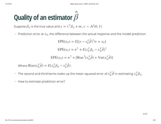 2/13/2014

Ridge Regression, LASSO and Elastic Net

Quality of an estimator
+

T
0

x = y

, the difference between the actual response and the model prediction
2

2

])

T
0

)

T
0

x

T
0
T

0

x (raV + )

0
T
0

x

y([E = ) 0 x(EPE

x(E +
2

2

= ) 0 x(EPE

x( sa iB[ +

2

.

0

x

in estimating

T

T
0

x

)

= ) 0 x(EPE
T
0

x

T
0

0

x(E = )

T
0

x( sa iB

· The second and third terms make up the mean squared error of

0

x

Where

] 0 x = x| )

0

0

· Prediction error at

,

is the true value and

) 1 , 0( 

Suppose

.

· How to estimate prediction error?

4/42
file:///Users/ytsun/elasticnet/index.html#42

4/42

 
