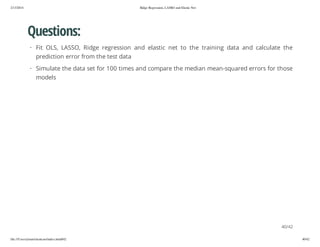 2/13/2014

Ridge Regression, LASSO and Elastic Net

Questions:
· Fit OLS, LASSO, Ridge regression and elastic net to the training data and calculate the
prediction error from the test data
· Simulate the data set for 100 times and compare the median mean-squared errors for those
models

40/42
file:///Users/ytsun/elasticnet/index.html#42

40/42

 