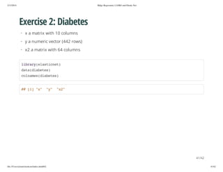2/13/2014

Ridge Regression, LASSO and Elastic Net

Exercise 2: Diabetes
· x a matrix with 10 columns
· y a numeric vector (442 rows)
· x2 a matrix with 64 columns
lbayeatce)
irr(lsint
dt(ibts
aadaee)
clae(ibts
onmsdaee)

# []"" "" "2
# 1 x
y
x"

41/42
file:///Users/ytsun/elasticnet/index.html#42

41/42

 