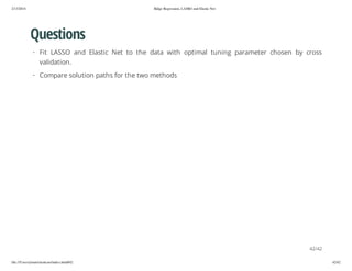 2/13/2014

Ridge Regression, LASSO and Elastic Net

Questions
· Fit LASSO and Elastic Net to the data with optimal tuning parameter chosen by cross
validation.
· Compare solution paths for the two methods

42/42
file:///Users/ytsun/elasticnet/index.html#42

42/42

 