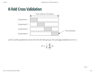 2/13/2014

Ridge Regression, LASSO and Elastic Net

K-fold Cross Validation

i

E

Let

be the prediction errors for the ith test group, the average prediction error is
K

1
iE

∑ K

= E

1=i

6/42
file:///Users/ytsun/elasticnet/index.html#42

6/42

 