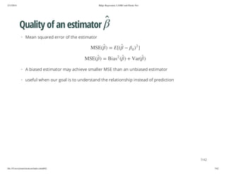 2/13/2014

Ridge Regression, LASSO and Elastic Net

Quality of an estimator
· Mean squared error of the estimator
2

] )
)

0

(raV + )

([ E = )
2

(ESM

( sa iB = )

(ESM

· A biased estimator may achieve smaller MSE than an unbiased estimator
· useful when our goal is to understand the relationship instead of prediction

7/42
file:///Users/ytsun/elasticnet/index.html#42

7/42

 