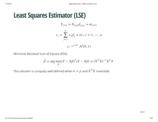 2/13/2014

Ridge Regression, LASSO and Elastic Net

Least Squares Estimator (LSE)
+

1× n

p× n X

1× p

=

1× n Y
p

n,

,1 = i , i

+

j

ji x

∑

=

i

y

1=j

) 1 , 0( 

d.i.i
i

Minimize Residual Sum of Square (RSS)
T

X

1

)X

T

X( = )
X

T

X

X

and

Y

Y(

T

)

p > n

X

Y( n im gra =

The solution is uniquely well defined when

inversible

8/42
file:///Users/ytsun/elasticnet/index.html#42

8/42

 