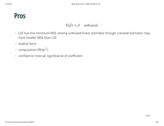 2/13/2014

Ridge Regression, LASSO and Elastic Net

Pros
de sa i b n u

= )

(E

· LSE has the minimum MSE among unbiased linear estimator though a biased estimator may
have smaller MSE than LSE
· explicit form
2

) p n(O

· computation

· confidence interval, significance of coefficient

9/42
file:///Users/ytsun/elasticnet/index.html#42

9/42

 
