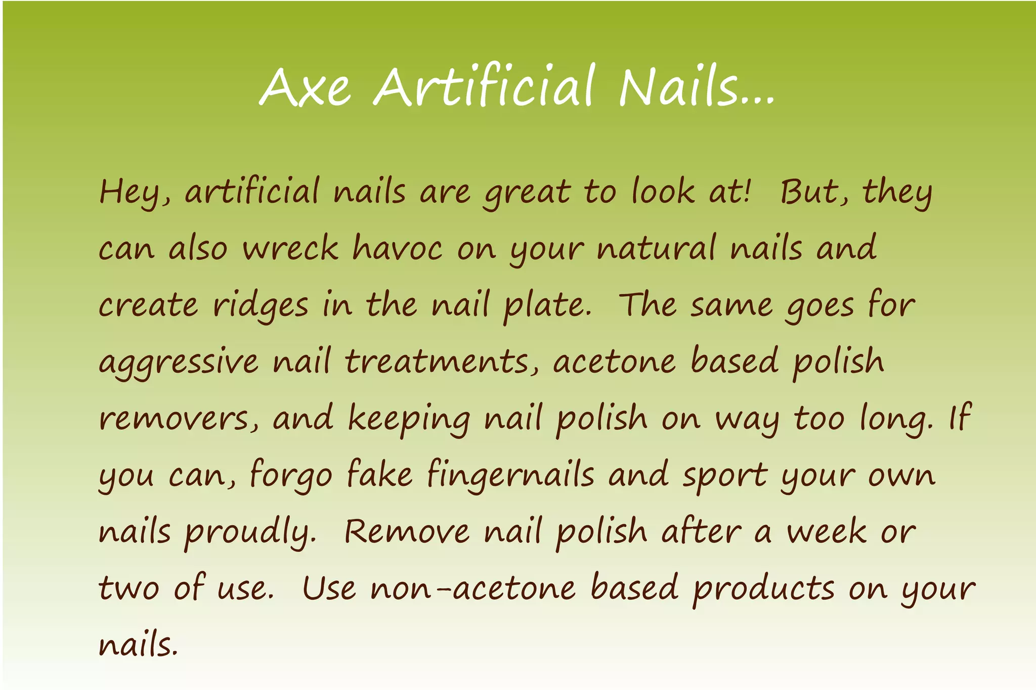 Axe Artificial Nails...
Hey, artificial nails are great to look at! But, they
can also wreck havoc on your natural nails and
create ridges in the nail plate. The same goes for
aggressive nail treatments, acetone based polish
removers, and keeping nail polish on way too long. If
you can, forgo fake fingernails and sport your own
nails proudly. Remove nail polish after a week or
two of use. Use non-acetone based products on your
nails.
 