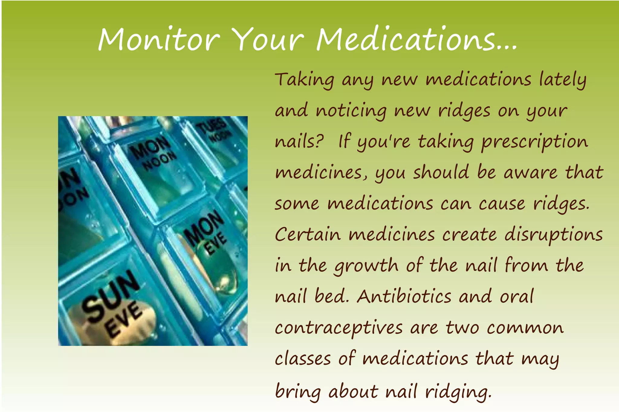 Monitor Your Medications...
           Taking any new medications lately
           and noticing new ridges on your
           nails? If you're taking prescription
           medicines, you should be aware that
           some medications can cause ridges.
           Certain medicines create disruptions
           in the growth of the nail from the
           nail bed. Antibiotics and oral
           contraceptives are two common
           classes of medications that may
           bring about nail ridging.
 