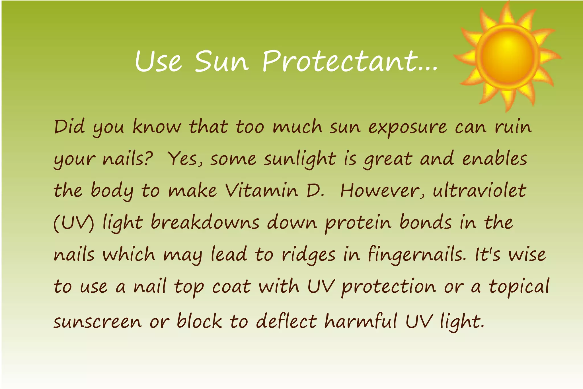Use Sun Protectant...

Did you know that too much sun exposure can ruin
your nails? Yes, some sunlight is great and enables
the body to make Vitamin D. However, ultraviolet
(UV) light breakdowns down protein bonds in the
nails which may lead to ridges in fingernails. It's wise
to use a nail top coat with UV protection or a topical
sunscreen or block to deflect harmful UV light.
 