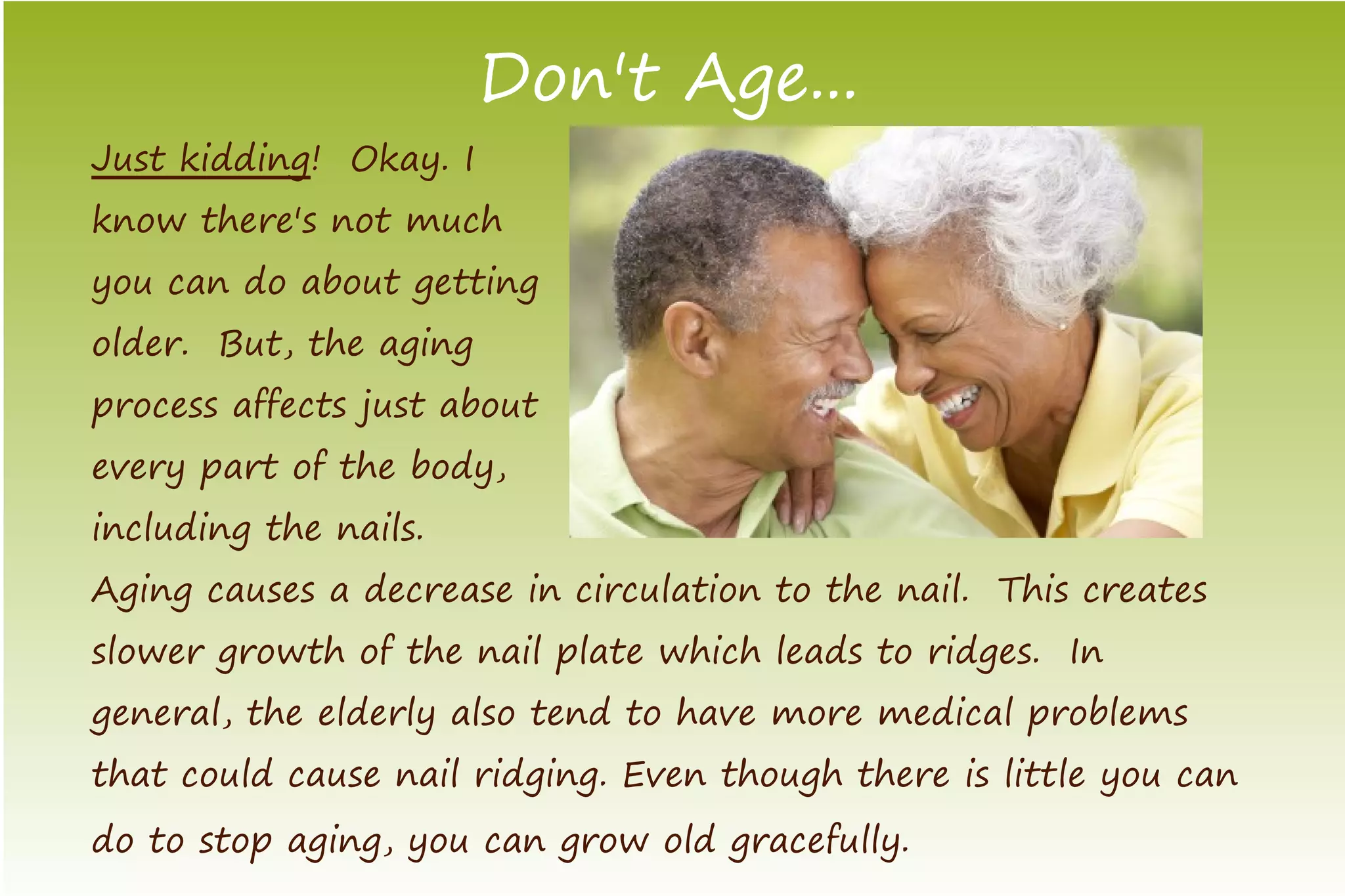Don't Age...
Just kidding! Okay. I
know there's not much
you can do about getting
older. But, the aging
process affects just about
every part of the body,
including the nails.
Aging causes a decrease in circulation to the nail. This creates
slower growth of the nail plate which leads to ridges. In
general, the elderly also tend to have more medical problems
that could cause nail ridging. Even though there is little you can
do to stop aging, you can grow old gracefully.
 