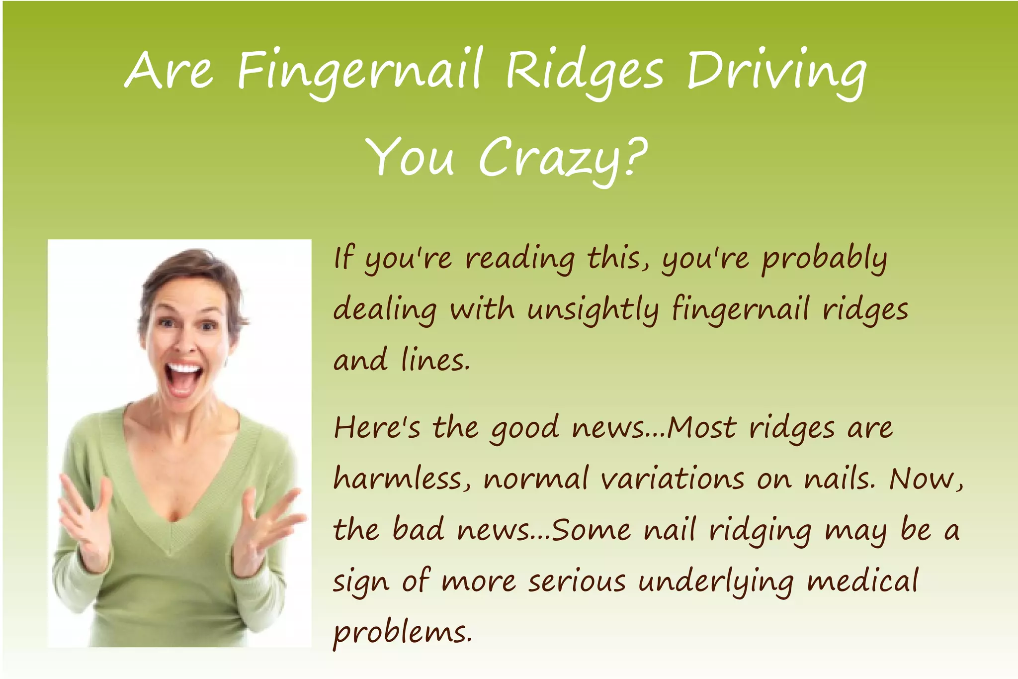Are Fingernail Ridges Driving
          You Crazy?
        If you're reading this, you're probably
        dealing with unsightly fingernail ridges
        and lines.

        Here's the good news...Most ridges are
        harmless, normal variations on nails. Now,
        the bad news...Some nail ridging may be a
        sign of more serious underlying medical
        problems.
 