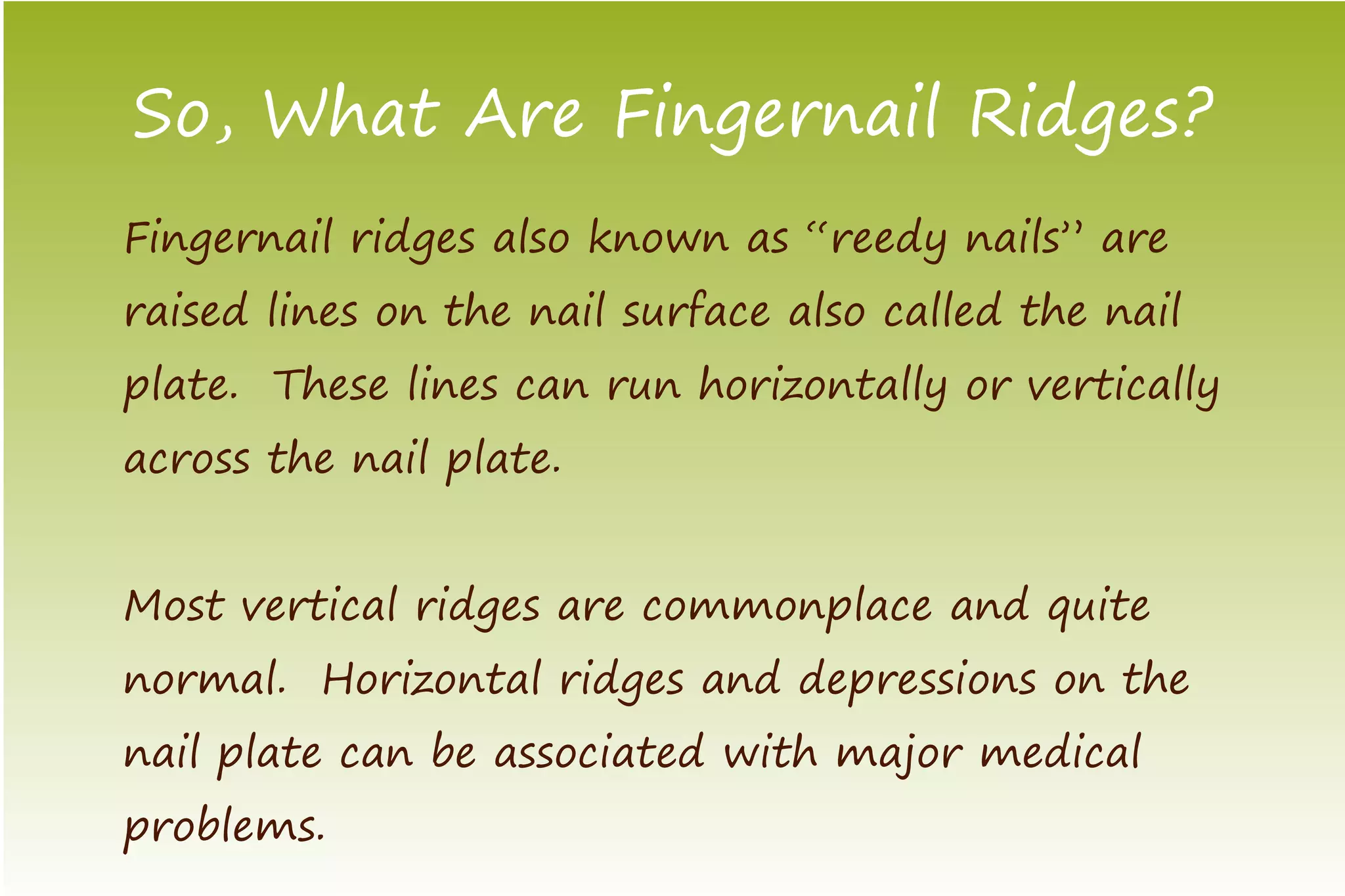 So, What Are Fingernail Ridges?
Fingernail ridges also known as “reedy nails” are
raised lines on the nail surface also called the nail
plate. These lines can run horizontally or vertically
across the nail plate.


Most vertical ridges are commonplace and quite
normal. Horizontal ridges and depressions on the
nail plate can be associated with major medical
problems.
 