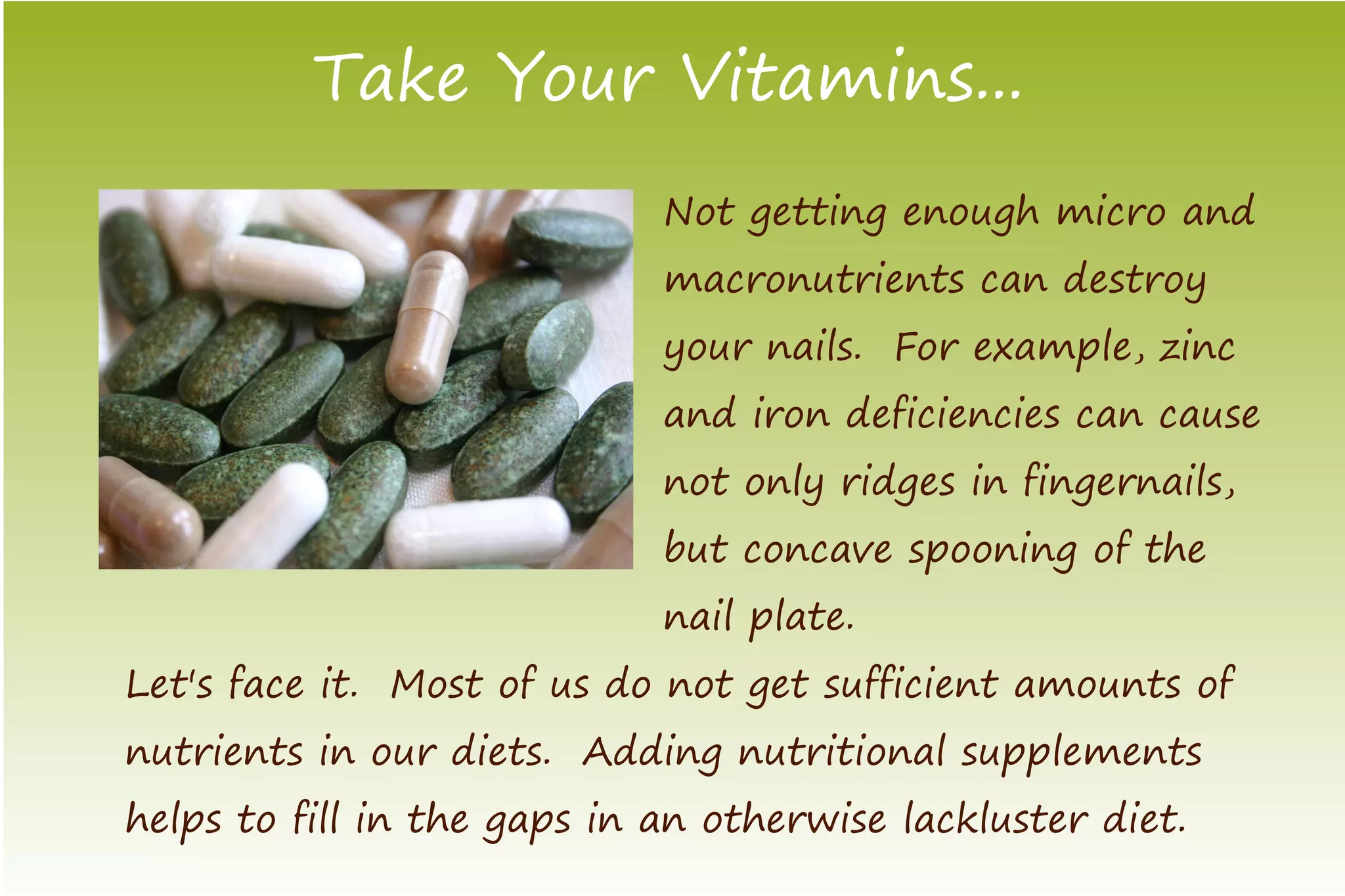Take Your Vitamins...
                             Not getting enough micro and
                             macronutrients can destroy
                             your nails. For example, zinc
                             and iron deficiencies can cause
                             not only ridges in fingernails,
                             but concave spooning of the
                             nail plate.
Let's face it. Most of us do not get sufficient amounts of
nutrients in our diets. Adding nutritional supplements
helps to fill in the gaps in an otherwise lackluster diet.
 