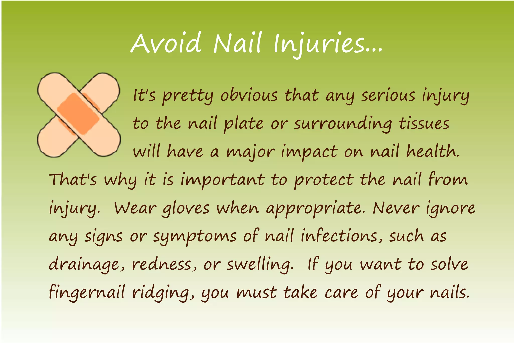 Avoid Nail Injuries...
          It's pretty obvious that any serious injury
          to the nail plate or surrounding tissues
          will have a major impact on nail health.
That's why it is important to protect the nail from
injury. Wear gloves when appropriate. Never ignore
any signs or symptoms of nail infections, such as
drainage, redness, or swelling. If you want to solve
fingernail ridging, you must take care of your nails.
 