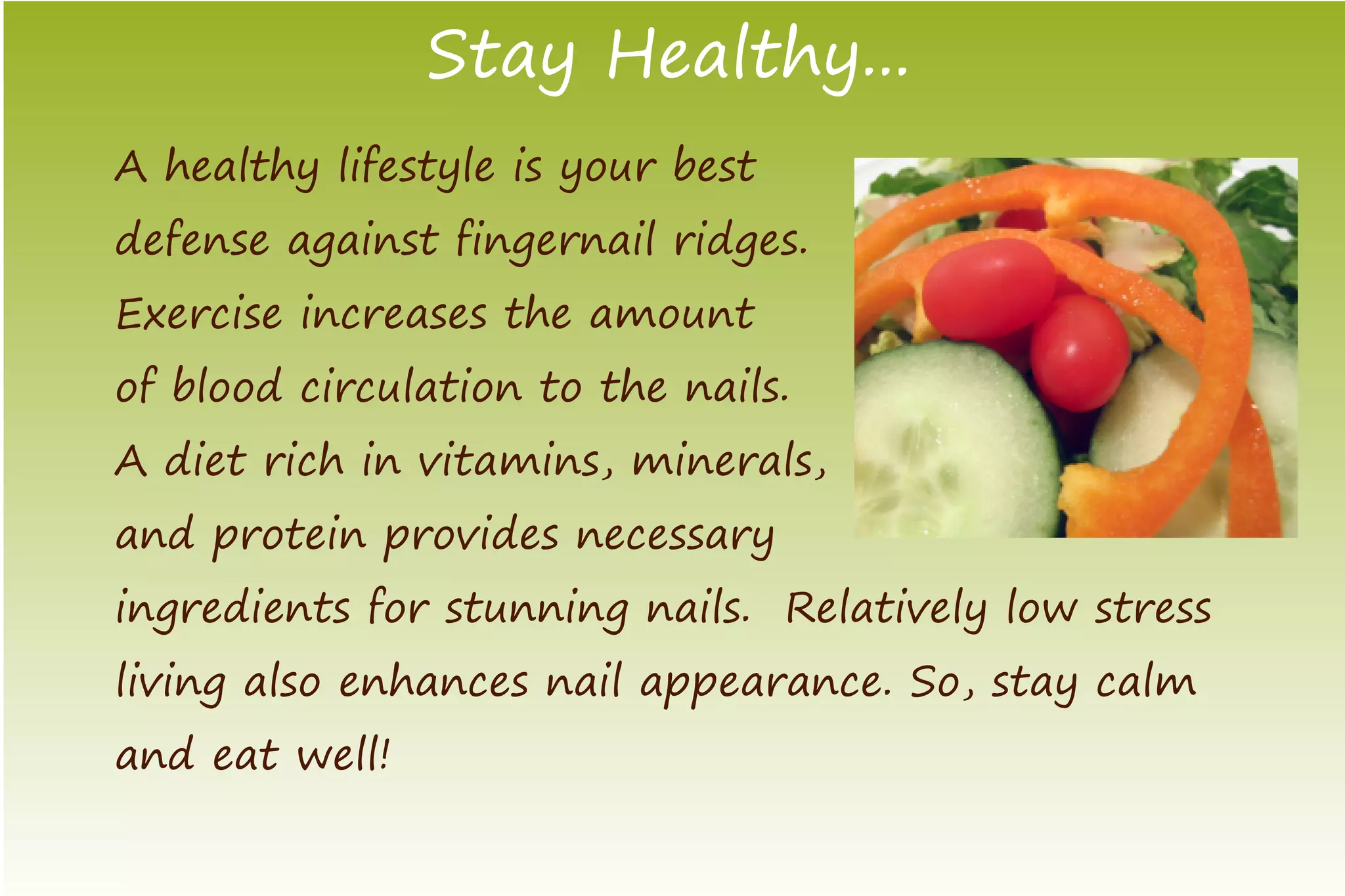 Stay Healthy...
A healthy lifestyle is your best
defense against fingernail ridges.
Exercise increases the amount
of blood circulation to the nails.
A diet rich in vitamins, minerals,
and protein provides necessary
ingredients for stunning nails. Relatively low stress
living also enhances nail appearance. So, stay calm
and eat well!
 