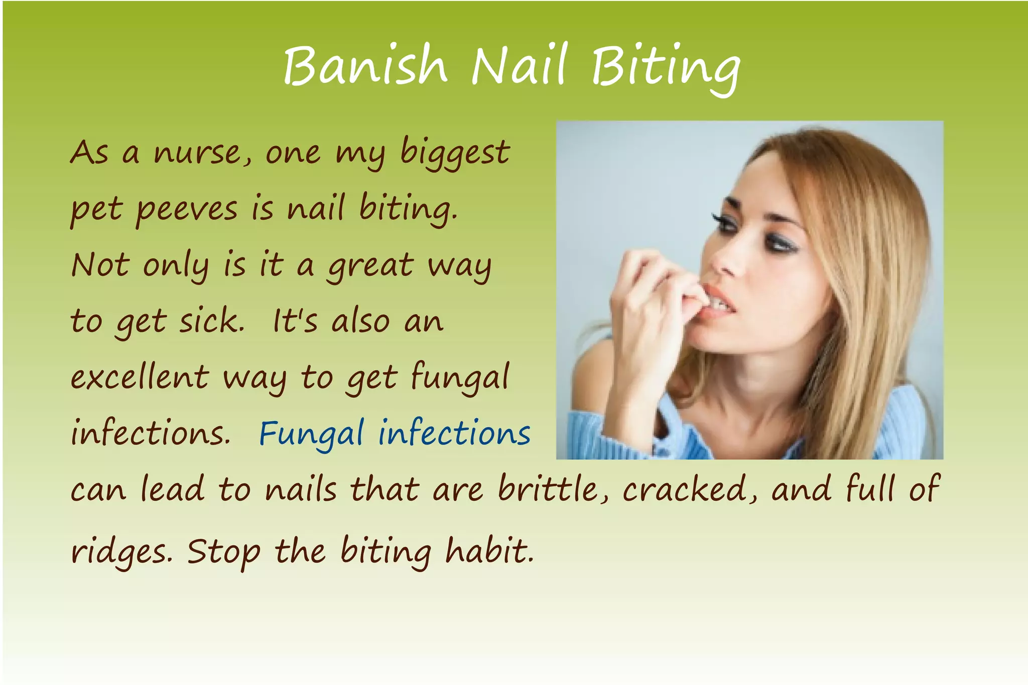 Banish Nail Biting
As a nurse, one my biggest
pet peeves is nail biting.
Not only is it a great way
to get sick. It's also an
excellent way to get fungal
infections. Fungal infections
can lead to nails that are brittle, cracked, and full of
ridges. Stop the biting habit.
 