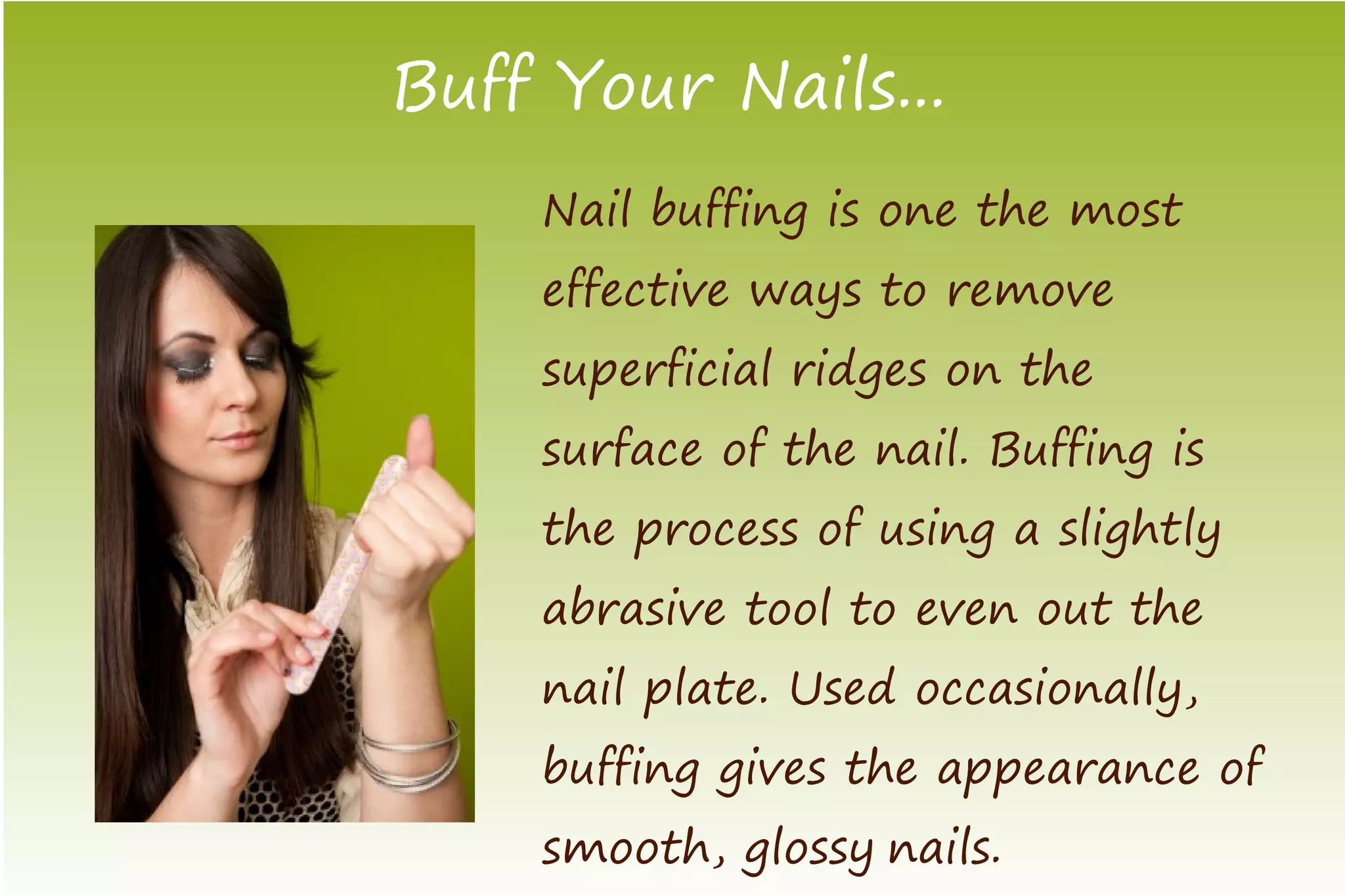 Buff Your Nails...
    Nail buffing is one the most
    effective ways to remove
    superficial ridges on the
    surface of the nail. Buffing is
    the process of using a slightly
    abrasive tool to even out the
    nail plate. Used occasionally,
    buffing gives the appearance of
    smooth, glossy nails.
 