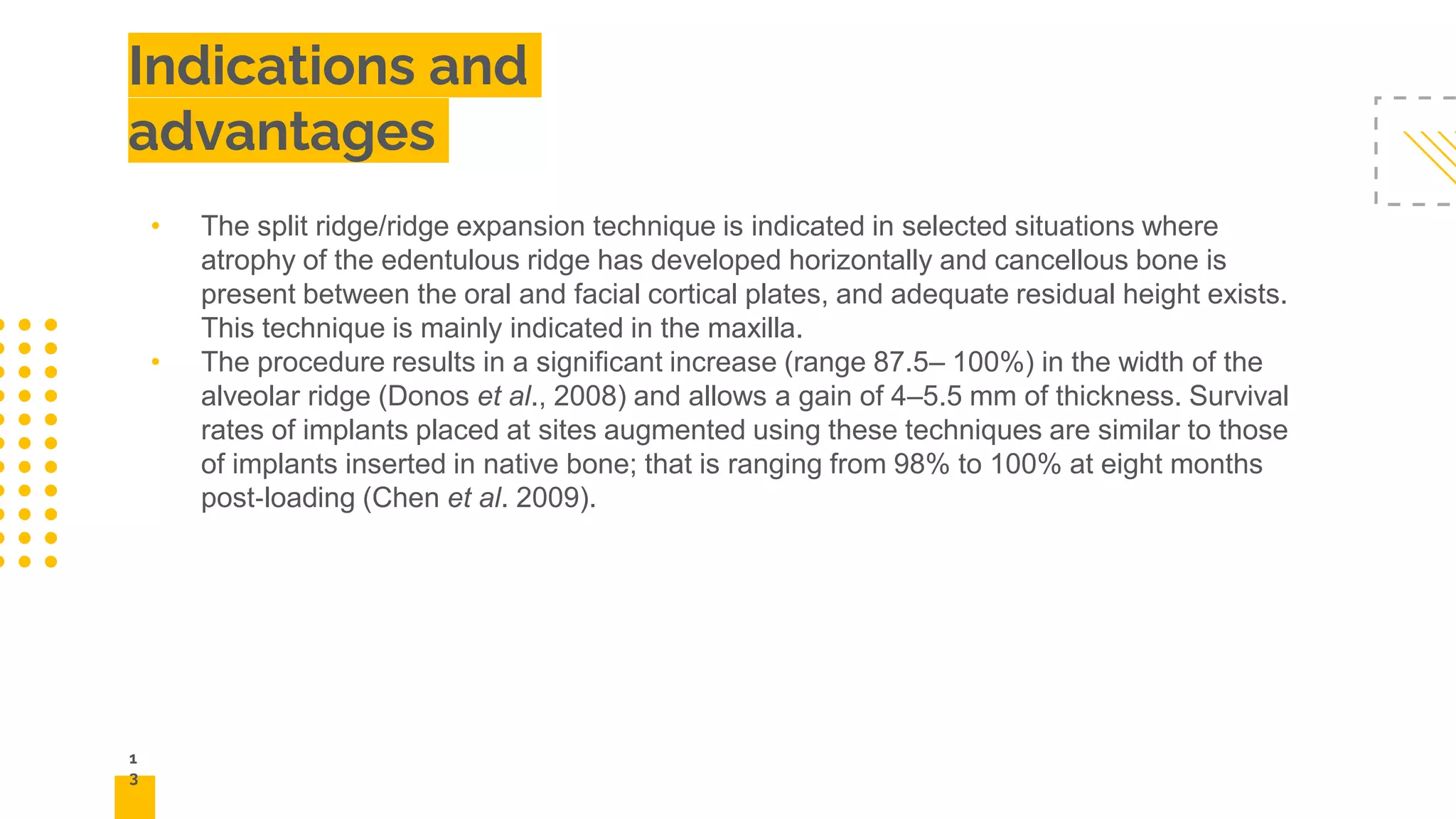 1
3
Indications and
advantages
• The split ridge/ridge expansion technique is indicated in selected situations where
atrophy of the edentulous ridge has developed horizontally and cancellous bone is
present between the oral and facial cortical plates, and adequate residual height exists.
This technique is mainly indicated in the maxilla.
• The procedure results in a significant increase (range 87.5– 100%) in the width of the
alveolar ridge (Donos et al., 2008) and allows a gain of 4–5.5 mm of thickness. Survival
rates of implants placed at sites augmented using these techniques are similar to those
of implants inserted in native bone; that is ranging from 98% to 100% at eight months
post‐loading (Chen et al. 2009).
 