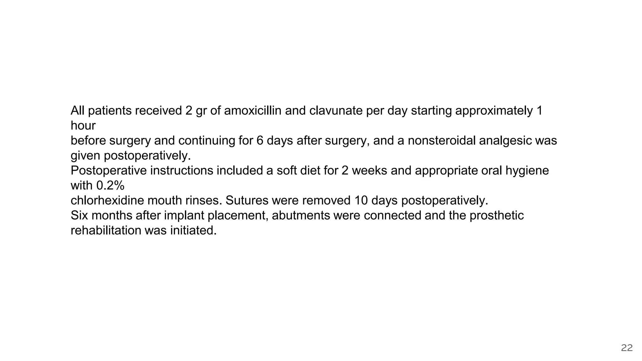 22
All patients received 2 gr of amoxicillin and clavunate per day starting approximately 1
hour
before surgery and continuing for 6 days after surgery, and a nonsteroidal analgesic was
given postoperatively.
Postoperative instructions included a soft diet for 2 weeks and appropriate oral hygiene
with 0.2%
chlorhexidine mouth rinses. Sutures were removed 10 days postoperatively.
Six months after implant placement, abutments were connected and the prosthetic
rehabilitation was initiated.
 