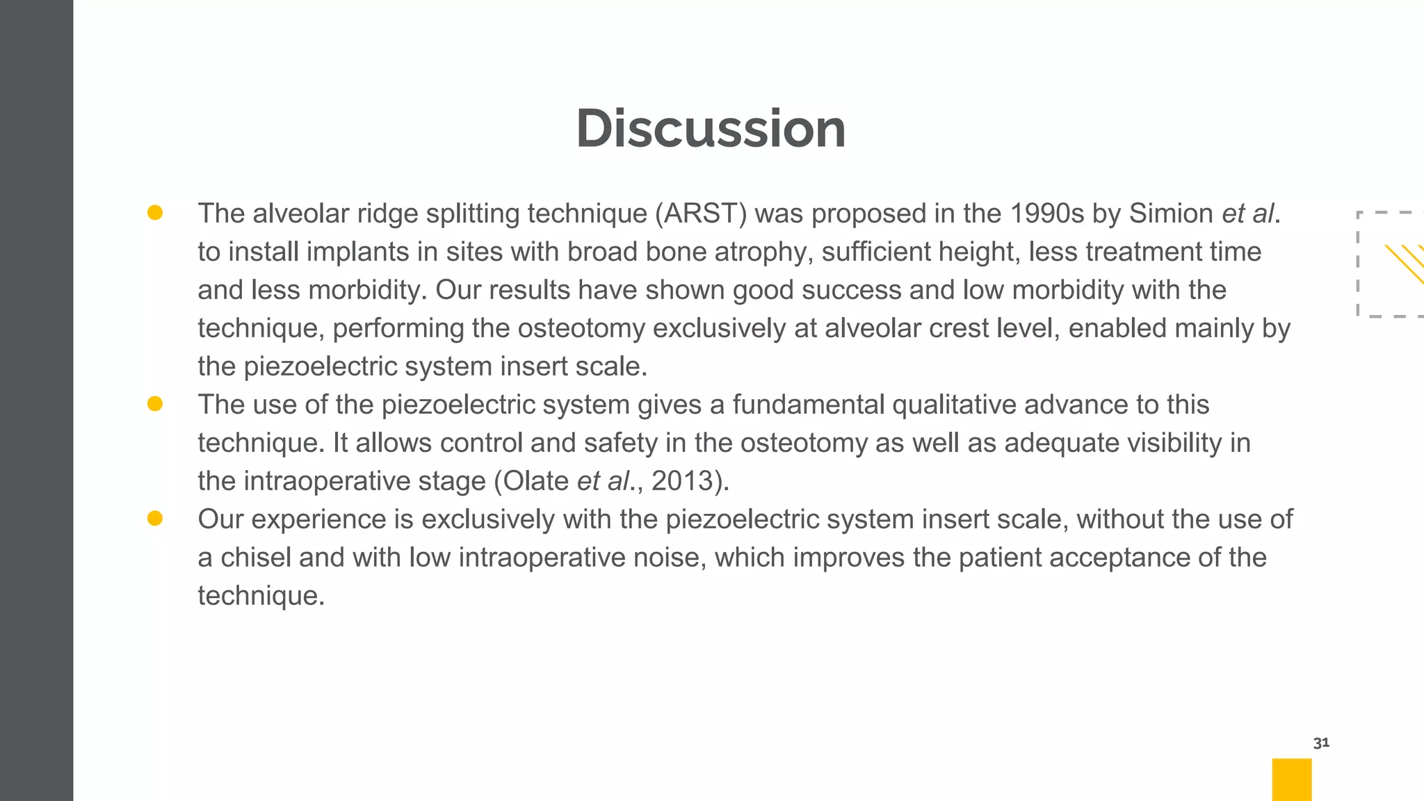 Discussion
● The alveolar ridge splitting technique (ARST) was proposed in the 1990s by Simion et al.
to install implants in sites with broad bone atrophy, sufficient height, less treatment time
and less morbidity. Our results have shown good success and low morbidity with the
technique, performing the osteotomy exclusively at alveolar crest level, enabled mainly by
the piezoelectric system insert scale.
● The use of the piezoelectric system gives a fundamental qualitative advance to this
technique. It allows control and safety in the osteotomy as well as adequate visibility in
the intraoperative stage (Olate et al., 2013).
● Our experience is exclusively with the piezoelectric system insert scale, without the use of
a chisel and with low intraoperative noise, which improves the patient acceptance of the
technique.
31
 