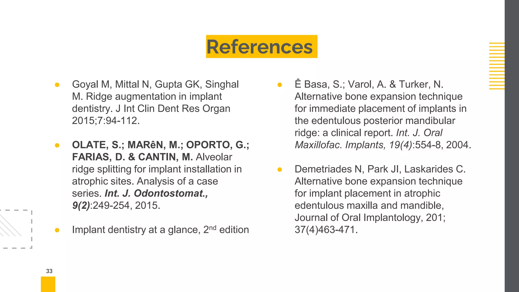 References
33
● Goyal M, Mittal N, Gupta GK, Singhal
M. Ridge augmentation in implant
dentistry. J Int Clin Dent Res Organ
2015;7:94-112.
● OLATE, S.; MARêN, M.; OPORTO, G.;
FARIAS, D. & CANTIN, M. Alveolar
ridge splitting for implant installation in
atrophic sites. Analysis of a case
series. Int. J. Odontostomat.,
9(2):249-254, 2015.
● Implant dentistry at a glance, 2nd edition
● Ê Basa, S.; Varol, A. & Turker, N.
Alternative bone expansion technique
for immediate placement of implants in
the edentulous posterior mandibular
ridge: a clinical report. Int. J. Oral
Maxillofac. Implants, 19(4):554-8, 2004.
● Demetriades N, Park JI, Laskarides C.
Alternative bone expansion technique
for implant placement in atrophic
edentulous maxilla and mandible,
Journal of Oral Implantology, 201;
37(4)463-471.
 