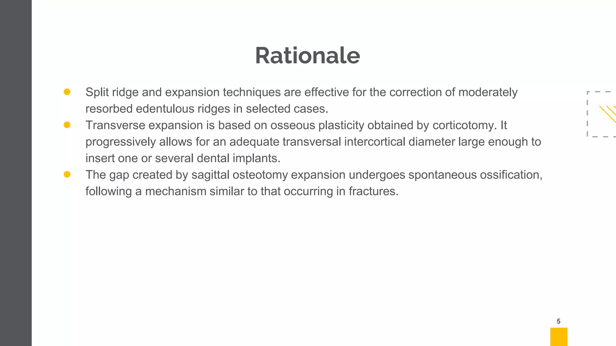 Rationale
● Split ridge and expansion techniques are effective for the correction of moderately
resorbed edentulous ridges in selected cases.
● Transverse expansion is based on osseous plasticity obtained by corticotomy. It
progressively allows for an adequate transversal intercortical diameter large enough to
insert one or several dental implants.
● The gap created by sagittal osteotomy expansion undergoes spontaneous ossification,
following a mechanism similar to that occurring in fractures.
5
 