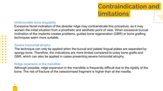 1
4
Contraindication and
limitations
Unfavourable bone angularity
Excessive facial inclination of the alveolar ridge may contraindicate this procedure, as it may
worsen the initial situation from a prosthetic and aesthetic point of view. When excessive buccal
inclination of the implants creates problems, guided bone regeneration (GBR) or bone grafting
techniques seem more suitable.
Severe horizontal atrophy
The technique can only be applied when the buccal and palate/ lingual plates are separated by
spongy bone. Therefore, the indications are more limited compared to onlay bone grafts and
GBR, which can also be applied in cases presenting severe horizontal atrophy.
Ridge expansion in the mandible
Although possible, ridge expansion in the mandible is frequently difficult due to the rigidity of the
bone. The risk of fracture of the osteotomised fragment is higher than at the maxilla.
 